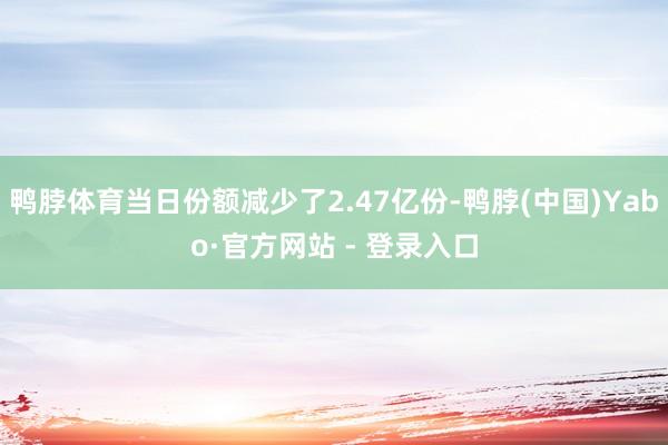 鸭脖体育当日份额减少了2.47亿份-鸭脖(中国)Yabo·官方网站 - 登录入口