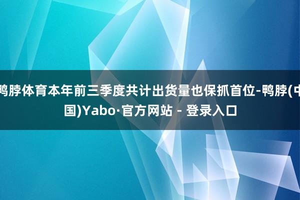 鸭脖体育本年前三季度共计出货量也保抓首位-鸭脖(中国)Yabo·官方网站 - 登录入口