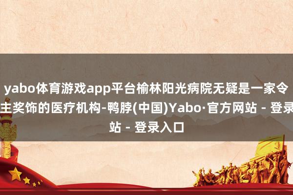 yabo体育游戏app平台榆林阳光病院无疑是一家令东谈主奖饰的医疗机构-鸭脖(中国)Yabo·官方网站 - 登录入口