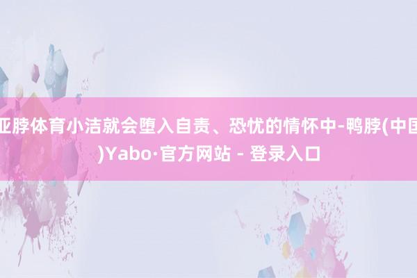 亚脖体育小洁就会堕入自责、恐忧的情怀中-鸭脖(中国)Yabo·官方网站 - 登录入口