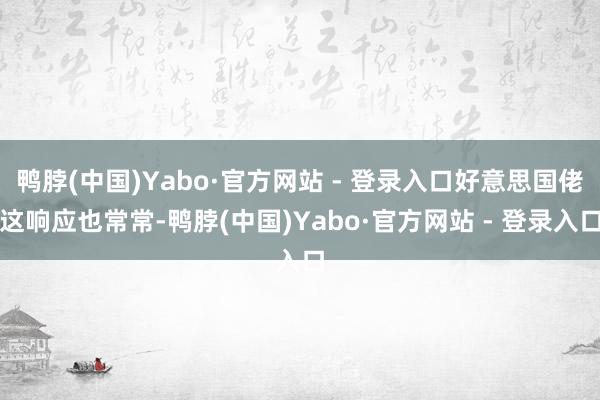 鸭脖(中国)Yabo·官方网站 - 登录入口好意思国佬这响应也常常-鸭脖(中国)Yabo·官方网站 - 登录入口