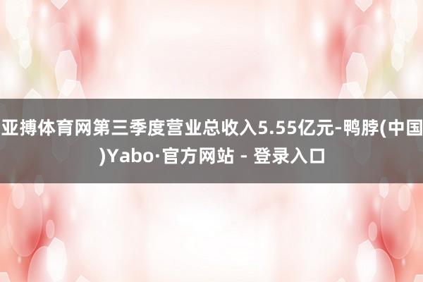 亚搏体育网第三季度营业总收入5.55亿元-鸭脖(中国)Yabo·官方网站 - 登录入口