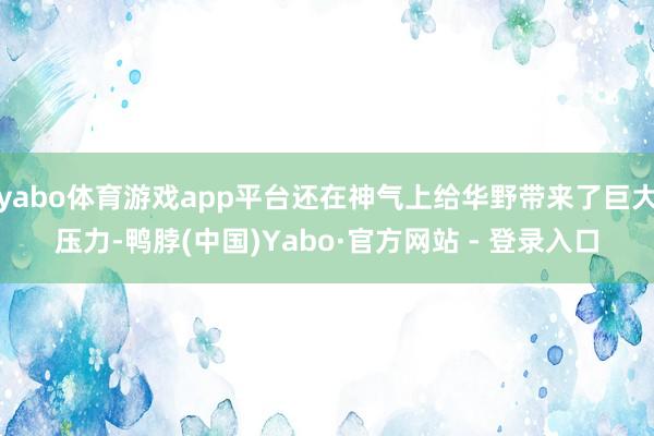 yabo体育游戏app平台还在神气上给华野带来了巨大压力-鸭脖(中国)Yabo·官方网站 - 登录入口