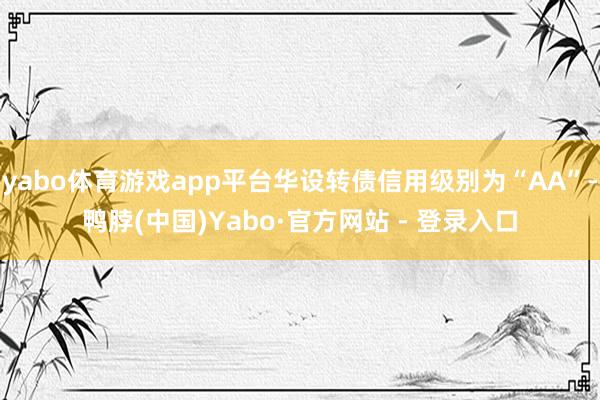 yabo体育游戏app平台华设转债信用级别为“AA”-鸭脖(中国)Yabo·官方网站 - 登录入口