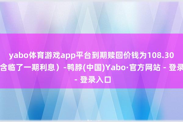 yabo体育游戏app平台到期赎回价钱为108.30元（含临了一期利息）-鸭脖(中国)Yabo·官方网站 - 登录入口