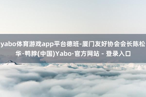 yabo体育游戏app平台德班-厦门友好协会会长陈松华-鸭脖(中国)Yabo·官方网站 - 登录入口