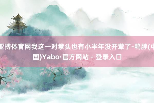 亚搏体育网我这一对拳头也有小半年没开荤了-鸭脖(中国)Yabo·官方网站 - 登录入口