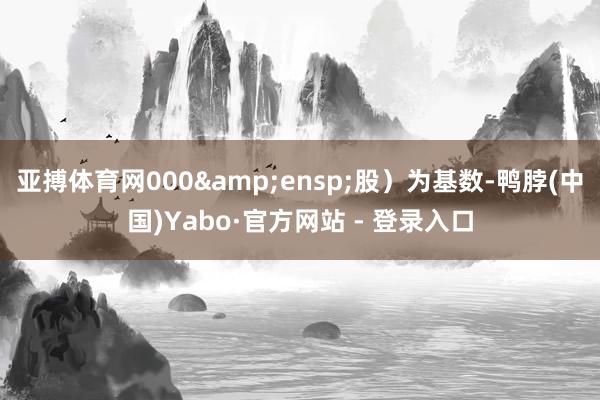 亚搏体育网000&ensp;股）为基数-鸭脖(中国)Yabo·官方网站 - 登录入口