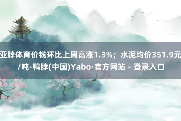 亚脖体育价钱环比上周高涨1.3%；水泥均价351.9元/吨-鸭脖(中国)Yabo·官方网站 - 登录入口