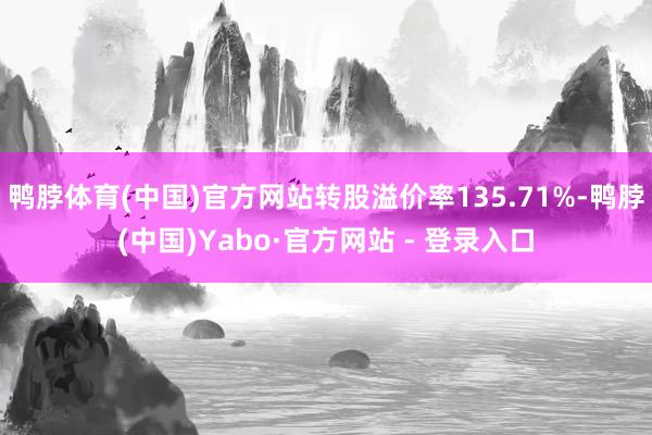 鸭脖体育(中国)官方网站转股溢价率135.71%-鸭脖(中国)Yabo·官方网站 - 登录入口