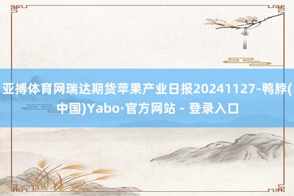 亚搏体育网瑞达期货苹果产业日报20241127-鸭脖(中国)Yabo·官方网站 - 登录入口