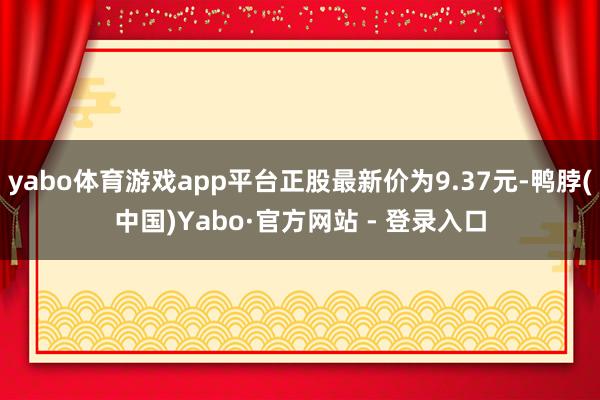 yabo体育游戏app平台正股最新价为9.37元-鸭脖(中国)Yabo·官方网站 - 登录入口