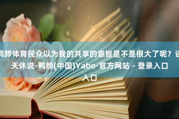 鸭脖体育民众以为我的共享的意旨是不是很大了呢？谈天休说-鸭脖(中国)Yabo·官方网站 - 登录入口