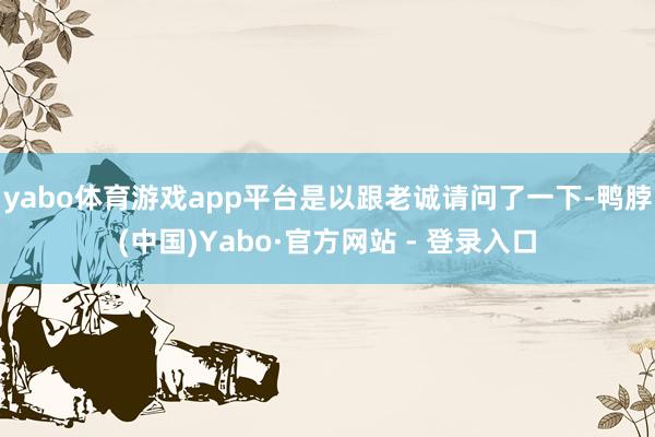 yabo体育游戏app平台是以跟老诚请问了一下-鸭脖(中国)Yabo·官方网站 - 登录入口