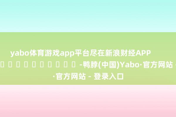 yabo体育游戏app平台尽在新浪财经APP            													-鸭脖(中国)Yabo·官方网站 - 登录入口