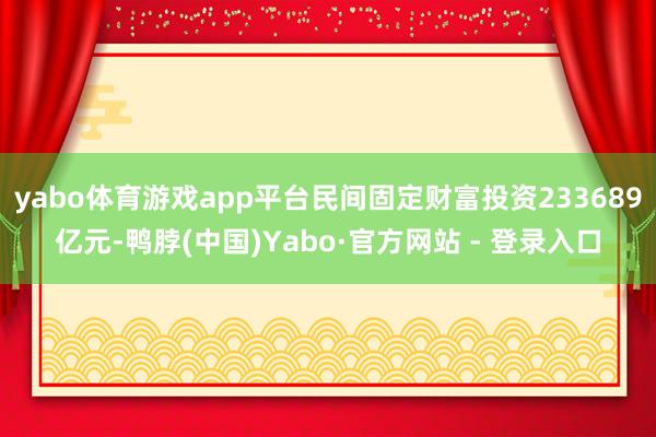 yabo体育游戏app平台民间固定财富投资233689亿元-鸭脖(中国)Yabo·官方网站 - 登录入口