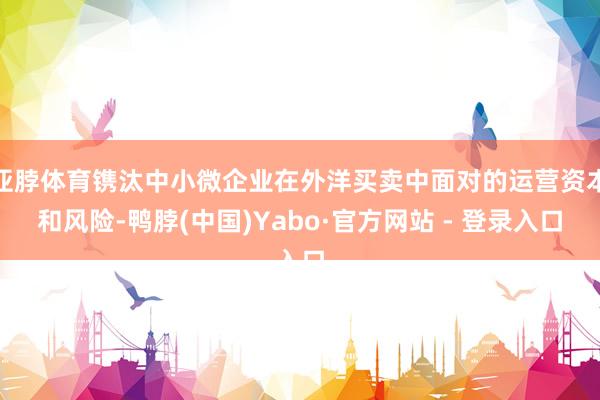 亚脖体育镌汰中小微企业在外洋买卖中面对的运营资本和风险-鸭脖(中国)Yabo·官方网站 - 登录入口