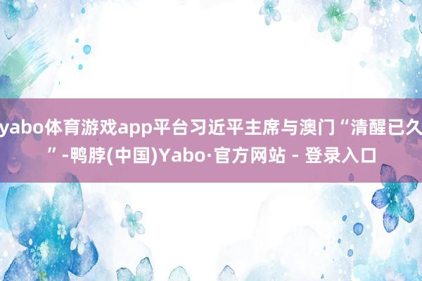 yabo体育游戏app平台习近平主席与澳门“清醒已久”-鸭脖(中国)Yabo·官方网站 - 登录入口