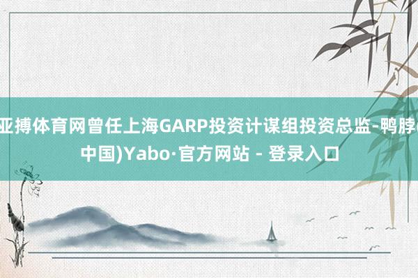 亚搏体育网曾任上海GARP投资计谋组投资总监-鸭脖(中国)Yabo·官方网站 - 登录入口