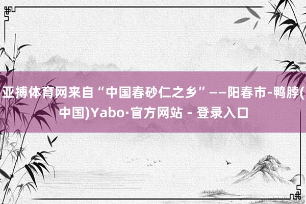 亚搏体育网来自“中国春砂仁之乡”——阳春市-鸭脖(中国)Yabo·官方网站 - 登录入口