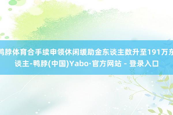 鸭脖体育合手续申领休闲缓助金东谈主数升至191万东谈主-鸭脖(中国)Yabo·官方网站 - 登录入口