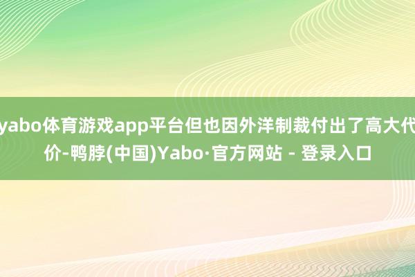 yabo体育游戏app平台但也因外洋制裁付出了高大代价-鸭脖(中国)Yabo·官方网站 - 登录入口