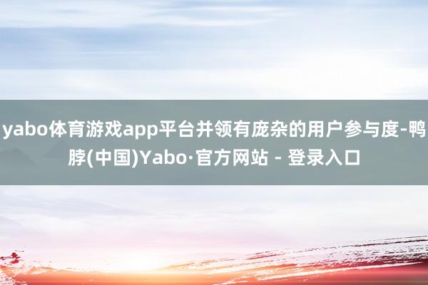 yabo体育游戏app平台并领有庞杂的用户参与度-鸭脖(中国)Yabo·官方网站 - 登录入口