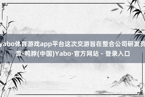 yabo体育游戏app平台这次交游旨在整合公司研发资源-鸭脖(中国)Yabo·官方网站 - 登录入口