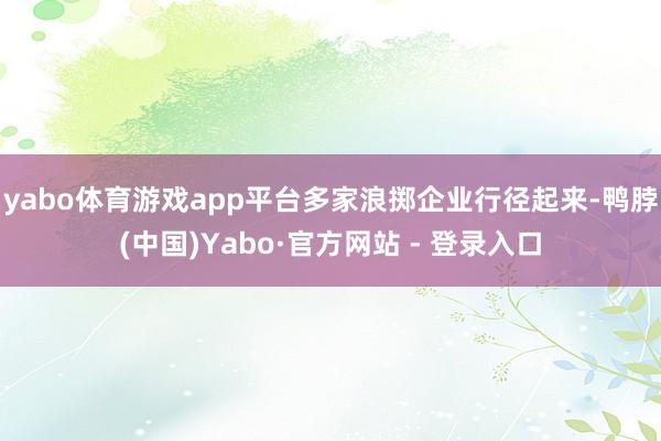 yabo体育游戏app平台多家浪掷企业行径起来-鸭脖(中国)Yabo·官方网站 - 登录入口