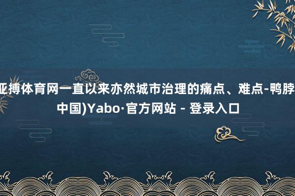 亚搏体育网一直以来亦然城市治理的痛点、难点-鸭脖(中国)Yabo·官方网站 - 登录入口