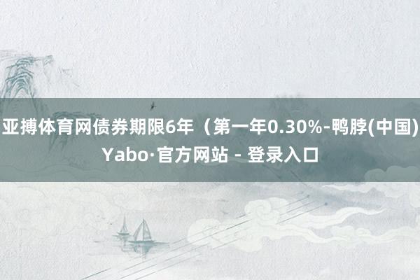 亚搏体育网债券期限6年（第一年0.30%-鸭脖(中国)Yabo·官方网站 - 登录入口