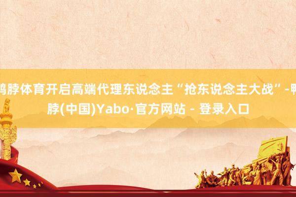 鸭脖体育开启高端代理东说念主“抢东说念主大战”-鸭脖(中国)Yabo·官方网站 - 登录入口